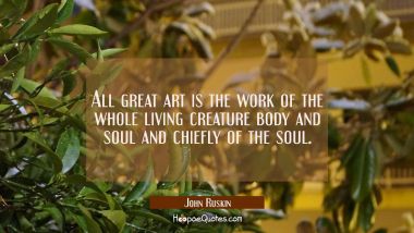 All great art is the work of the whole living creature body and soul and chiefly of the soul. John Ruskin Quotes