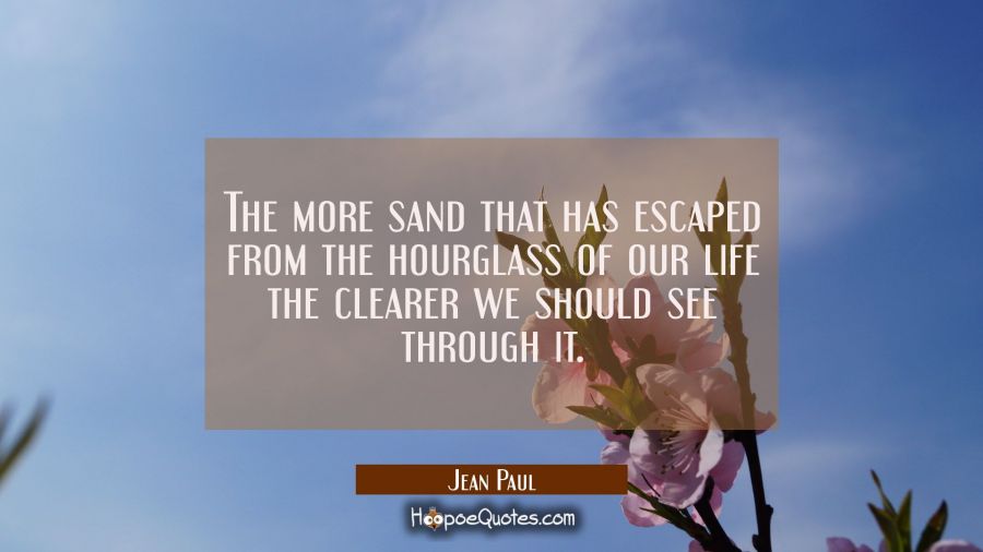The more sand that has escaped from the hourglass of our life the clearer we should see through it. Jean Paul Quotes