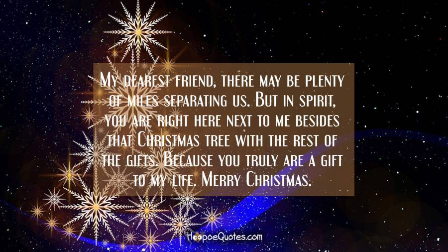 My dearest friend, there may be plenty of miles separating us. But in spirit, you are right here next to me besides that Christmas tree with the rest of the gifts. Because you truly are a gift to my life. Merry Christmas. Christmas Quotes