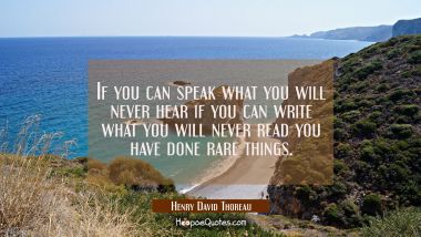 If you can speak what you will never hear if you can write what you will never read you have done r