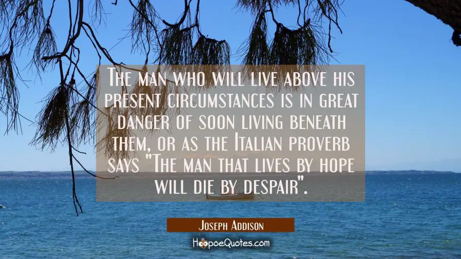 The man who will live above his present circumstances is in great danger of soon living beneath the Joseph Addison Quotes