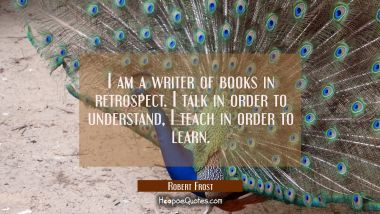 I am a writer of books in retrospect. I talk in order to understand, I teach in order to learn. Robert Frost Quotes