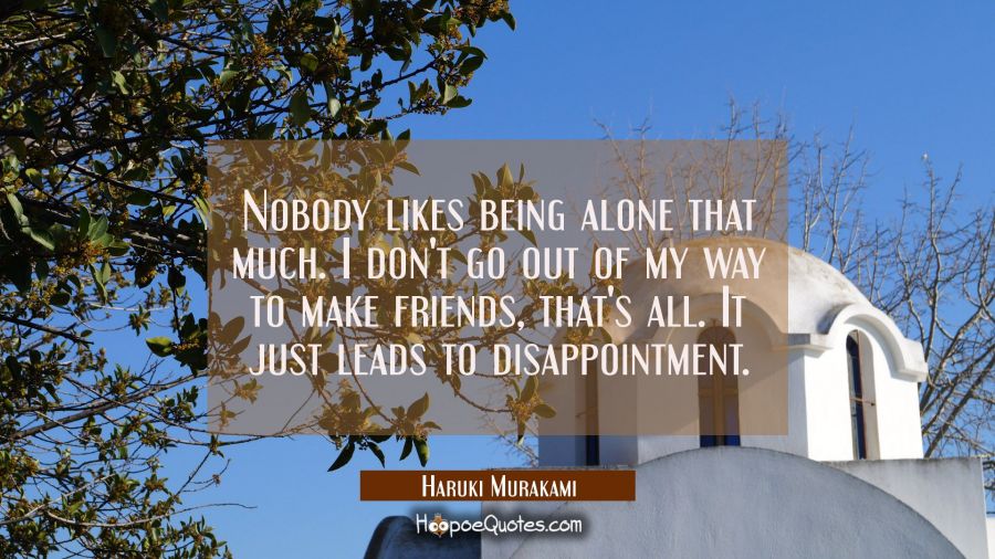 Nobody likes being alone that much. I don't go out of my way to make friends, that's all. It just leads to disappointment. Haruki Murakami Quotes