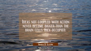 Ideas not coupled with action never become bigger than the brain cells they occupied.
