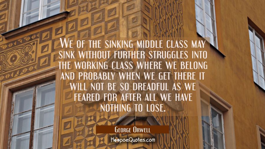 We of the sinking middle class may sink without further struggles into the working class where we b George Orwell Quotes