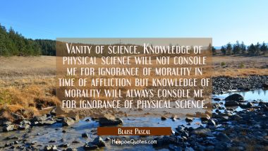 Vanity of science. Knowledge of physical science will not console me for ignorance of morality in t Blaise Pascal Quotes