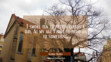 I smoke ten to fifteen cigars a day. At my age I have to hold on to something. George Burns Quotes