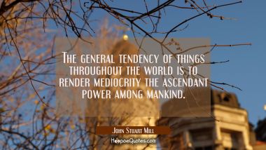 The general tendency of things throughout the world is to render mediocrity the ascendant power amo John Stuart Mill Quotes