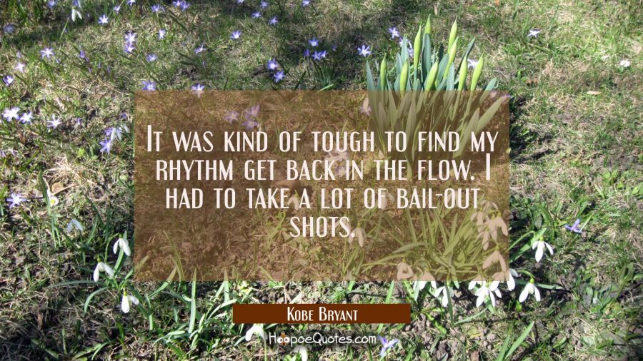 It was kind of tough to find my rhythm get back in the flow. I had to take a lot of bail-out shots. Kobe Bryant Quotes