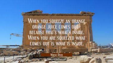 When you squeeze an orange orange juice comes out - because that&#039;s what&#039;s inside. When you are sque
