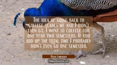 The idea of going back to college scares me and I didn&#039;t even go. I went to college for one year tw