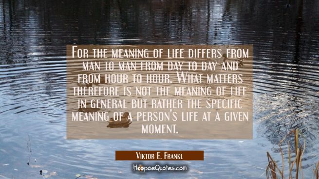 For the meaning of life differs from man to man from day to day and from hour to hour. What matters