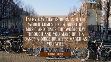 Every day that is born into the world comes like a burst of music and rings the whole day through a Thomas Carlyle Quotes