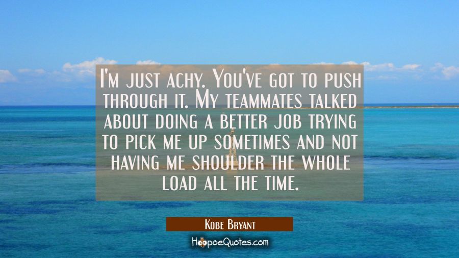 I'm just achy. You've got to push through it. My teammates talked about doing a better job trying t Kobe Bryant Quotes