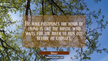 He who postpones the hour of living is like the rustic who waits for the river to run out before he