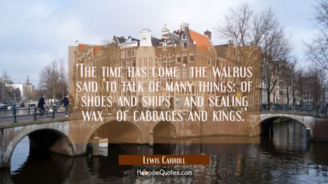 'The time has come ' the walrus said 'to talk of many things: of shoes and ships - and sealing wax