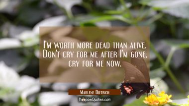 I'm worth more dead than alive. Don't cry for me after I'm gone, cry for me now.