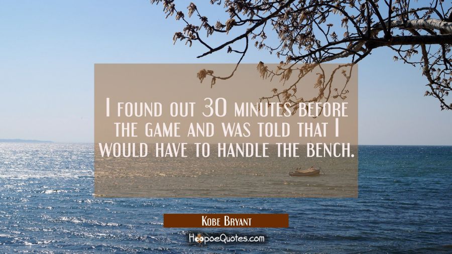 I found out 30 minutes before the game and was told that I would have to handle the bench. Kobe Bryant Quotes