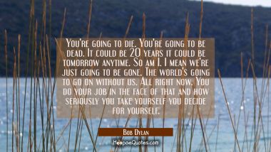 You&#039;re going to die. You&#039;re going to be dead. It could be 20 years it could be tomorrow anytime. So Bob Dylan Quotes