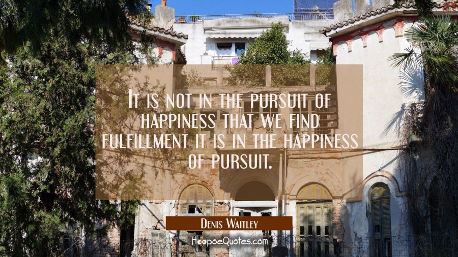 It is not in the pursuit of happiness that we find fulfillment it is in the happiness of pursuit. Denis Waitley Quotes