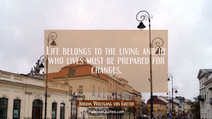 Life belongs to the living and he who lives must be prepared for changes. Johann Wolfgang von Goethe Quotes
