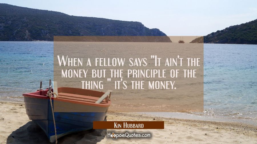 When a fellow says "It ain't the money but the principle of the thing " it's the money. Kin Hubbard Quotes