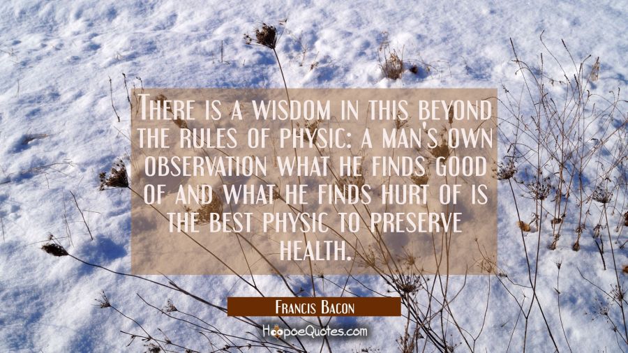 There is a wisdom in this beyond the rules of physic: a man's own observation what he finds good of Francis Bacon Quotes