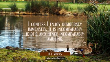I confess I enjoy democracy immensely. It is incomparably idiotic and hence incomparably amusing.