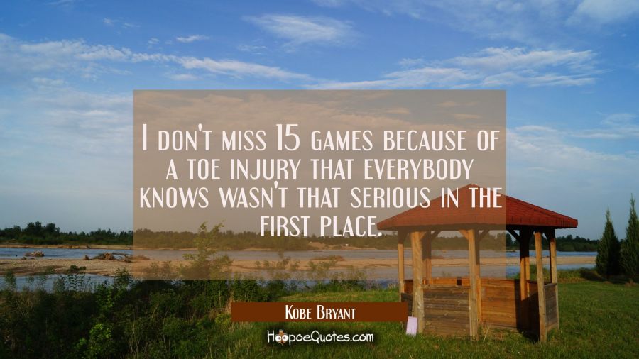 I don't miss 15 games because of a toe injury that everybody knows wasn't that serious in the first Kobe Bryant Quotes