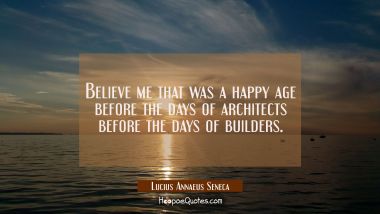 Believe me that was a happy age before the days of architects before the days of builders. Lucius Annaeus Seneca Quotes