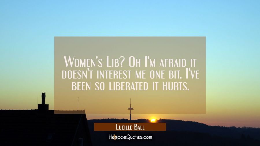 Women&#039;s Lib? Oh I&#039;m afraid it doesn&#039;t interest me one bit. I&#039;ve been so liberated it hurts. Lucille Ball Quotes