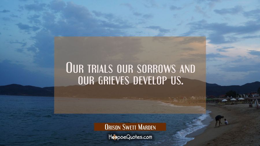 Our trials our sorrows and our grieves develop us. Orison Swett Marden Quotes
