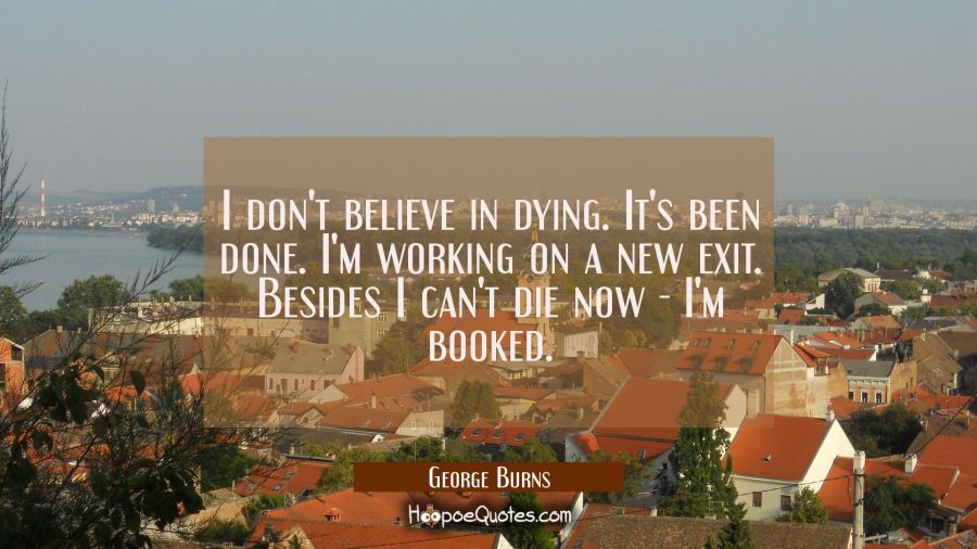 I don't believe in dying. It's been done. I'm working on a new exit. Besides I can't die now - I'm  George Burns Quotes