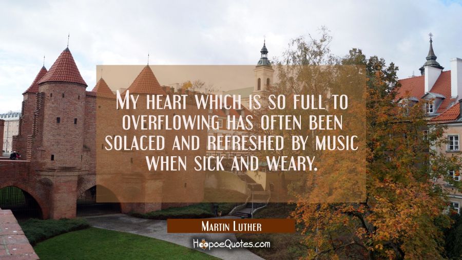 My heart which is so full to overflowing has often been solaced and refreshed by music when sick an Martin Luther Quotes