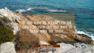 If you want to accomplish the goals of your life you have to begin with the spirit.