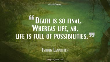 Death is so final. Whereas life, ah, life is full of possibilities. Game of Thrones Quotes