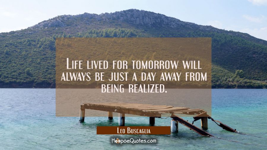 Life lived for tomorrow will always be just a day away from being realized. Leo Buscaglia Quotes