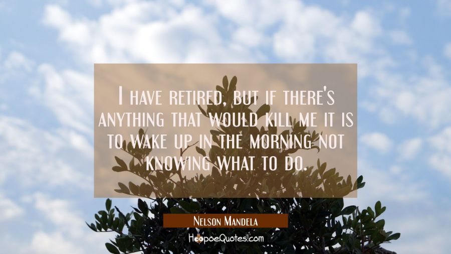 I have retired but if there's anything that would kill me it is to wake up in the morning not knowi Nelson Mandela Quotes