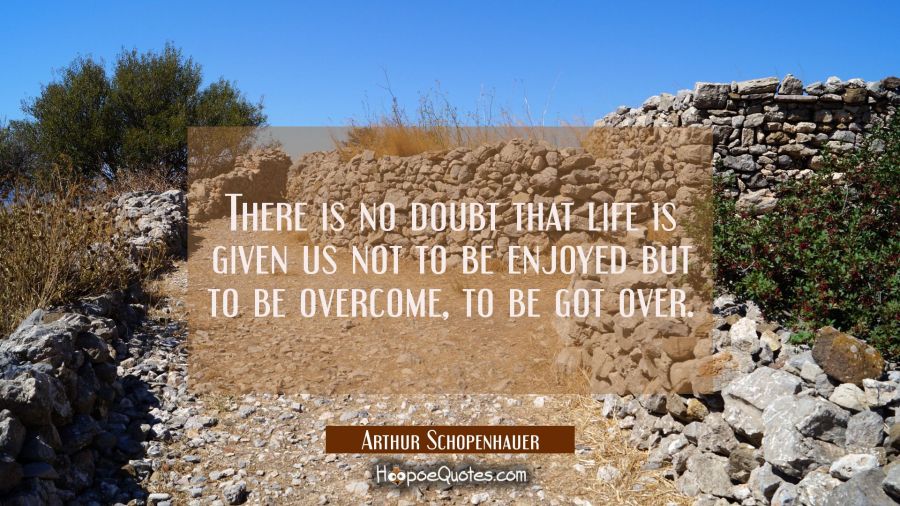 There is no doubt that life is given us not to be enjoyed but to be overcome, to be got over. Arthur Schopenhauer Quotes