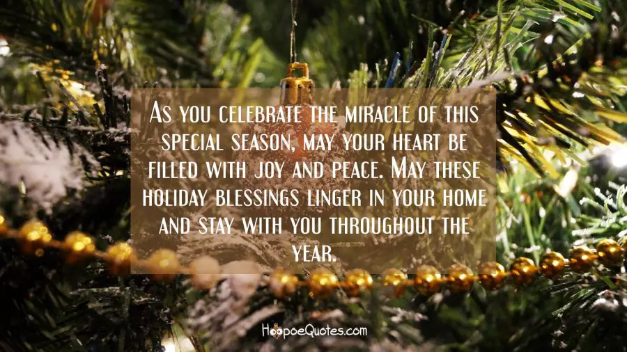 As you celebrate the miracle of this special season, may your heart be filled with joy and peace. May these holiday blessings linger in your home and stay with you throughout the year. Christmas Quotes