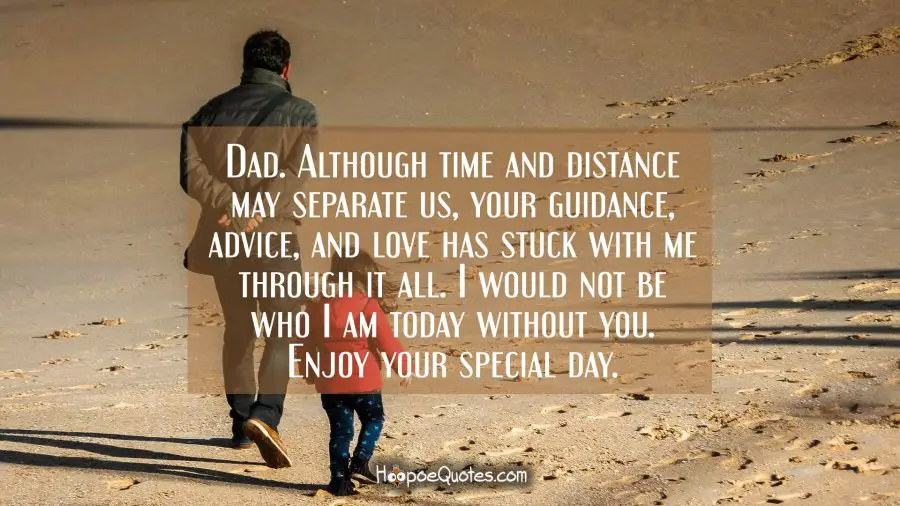 Dad. Although time and distance may separate us, your guidance, advice, and love has stuck with me through it all. I would not be who I am today without you. Enjoy your special day. Father's Day Quotes