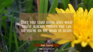 Once you start doing only what you&#039;ve already proven you can do you&#039;re on the road to death.