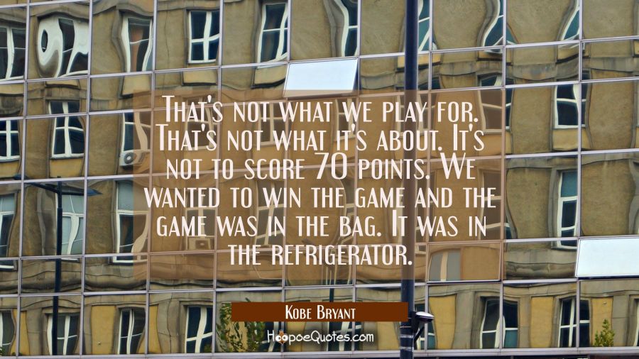 That's not what we play for. That's not what it's about. It's not to score 70 points. We wanted to  Kobe Bryant Quotes