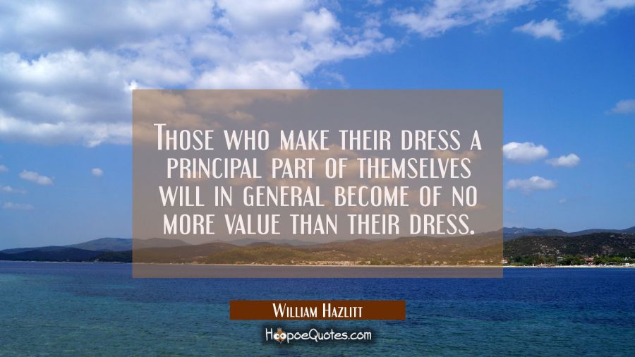 Those who make their dress a principal part of themselves will in general become of no more value t William Hazlitt Quotes