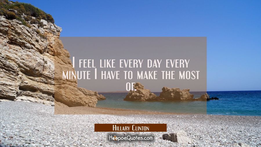 I feel like every day every minute I have to make the most of. Hillary Clinton Quotes