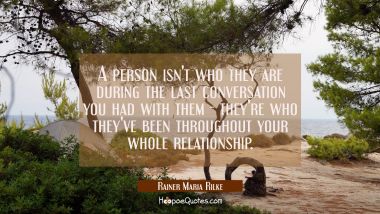 A person isn&#039;t who they are during the last conversation you had with them - they&#039;re who they&#039;ve be