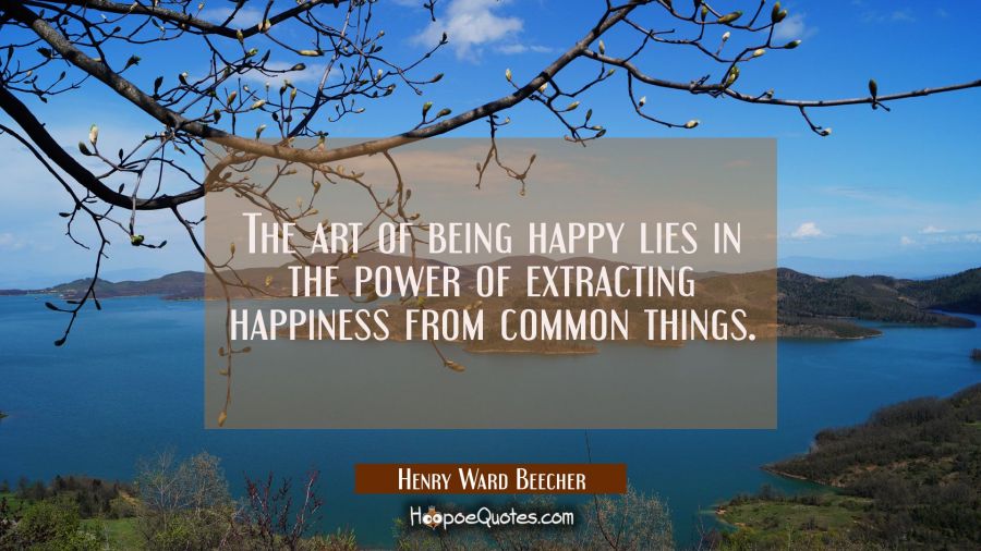 The art of being happy lies in the power of extracting happiness from common things. Henry Ward Beecher Quotes