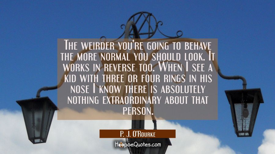 The weirder you're going to behave the more normal you should look. It works in reverse too. When I P. J. O'Rourke Quotes