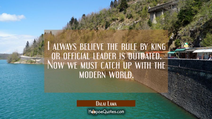I always believe the rule by king or official leader is outdated. Now we must catch up with the mod Dalai Lama Quotes