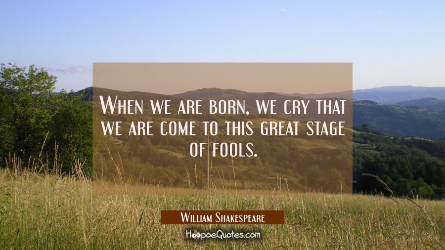 When we are born we cry that we are come to this great stage of fools. William Shakespeare Quotes